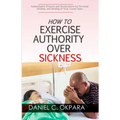 How to Exercise Authority Over Sickness: Authoritative Prayers and Declarations for Personal Healing, and Healing of Your Loved Ones