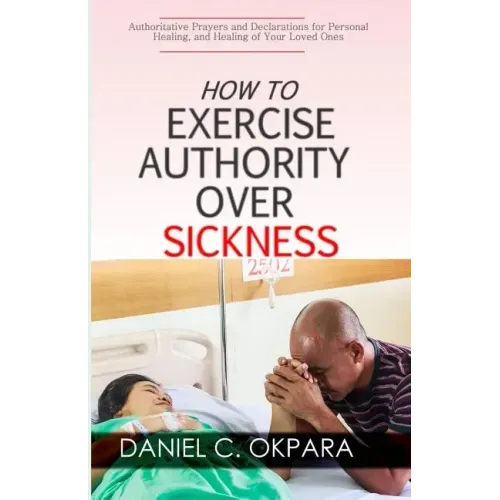 How to Exercise Authority Over Sickness: Authoritative Prayers and Declarations for Personal Healing, and Healing of Your Loved Ones