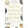 How the Victorians Took Us to the Moon: The Story of the 19th-Century Innovators Who Forged Our Future