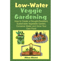 Low Water Veggie Gardening: How to Create a Drought-Resistant, Sustainable Vegetable Garden, Conserve Water, and Grow Your Own Food