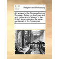 An Answer to the Reverend James Ramsay's Essay, on the Treatment and Conversion of Slaves, in the British Sugar Colonies. by Some Gentleman of St. Chr