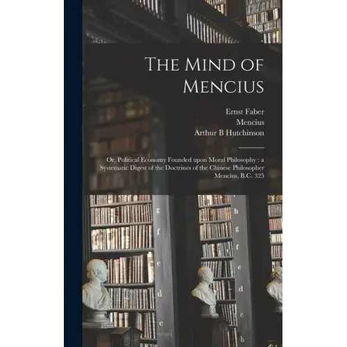 The Mind of Mencius: or, Political Economy Founded Upon Moral Philosophy: a Systematic Digest of the Doctrines of the Chinese Philosopher Mencius, B.C