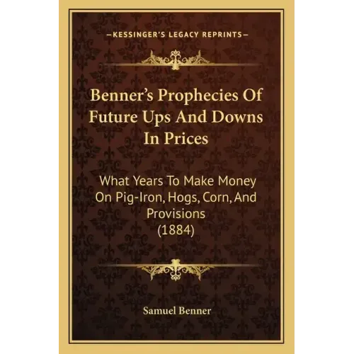Benner's Prophecies Of Future Ups And Downs In Prices: What Years To Make Money On Pig-Iron, Hogs, Corn, And Provisions (1884)