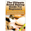 The Ultimate Bread Baking Guide for Beginners: The Easy & Best Ways to Make Fresh Healthy Bread from Scratch to Finish
