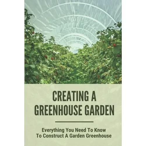 Creating A Greenhouse Garden: Everything You Need To Know To Construct A Garden Greenhouse: Building Greenhouse For Garden