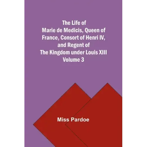 The Life of Marie de Medicis, Queen of France, Consort of Henri IV, and Regent of the Kingdom under Louis XIII - Volume 3