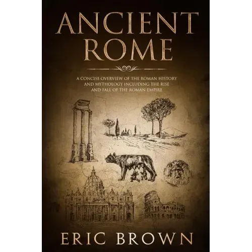 Ancient Rome: A Concise Overview of the Roman History and Mythology Including the Rise and Fall of the Roman Empire