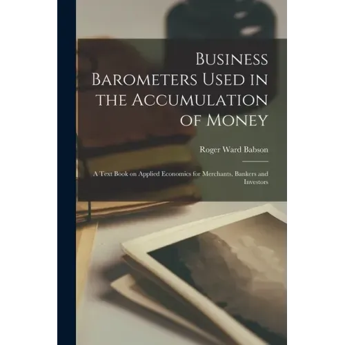 Business Barometers Used in the Accumulation of Money; a Text Book on Applied Economics for Merchants, Bankers and Investors