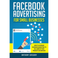 Facebook Advertising for Small Businesses: How to Leverage Facebook Marketing to Sell More of Your Products or Services