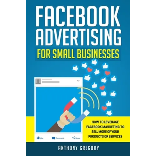 Facebook Advertising for Small Businesses: How to Leverage Facebook Marketing to Sell More of Your Products or Services
