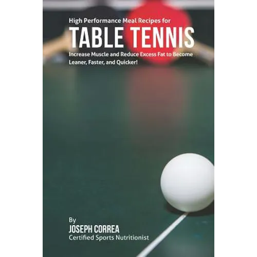 High Performance Meal Recipes for Table Tennis: Increase Muscle and Reduce Excess Fat to Become Leaner, Faster, and Quicker!