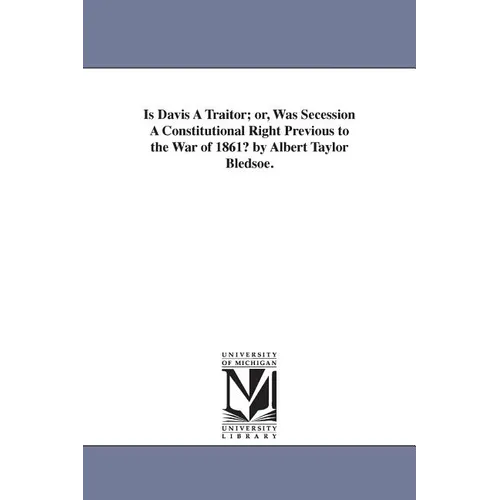 Is Davis A Traitor; or, Was Secession A Constitutional Right Previous to the War of 1861? by Albert Taylor Bledsoe.