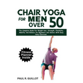 Chair Yoga for Men Over 50: The Complete Guide For Weight Loss, Strength, Flexibility, Mobility And Balance For Beginners And Seniors With Easy Da