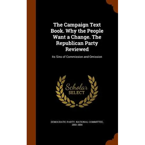 The Campaign Text Book. Why the People Want a Change. The Republican Party Reviewed: Its Sins of Commission and Omission