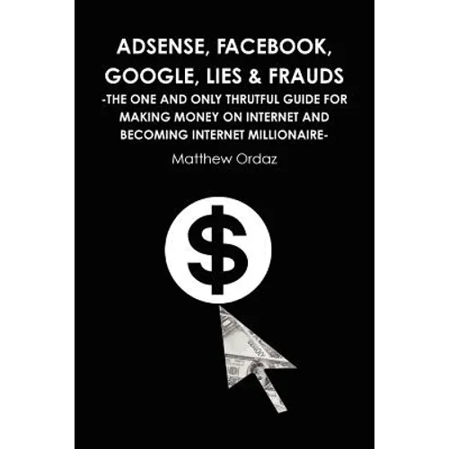 Adsense, Facebook, Google, Lies & Frauds -The one and only truthful guide for making money on internet and becoming Internet millionaire-