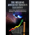 The Welding Business Owner's Hand Book: How to Start, Establish and Grow a Welding or Manufacturing Business