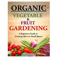 Organic Vegetable and Fruit Gardening: A Beginners Guide to Growing More in Small Spaces