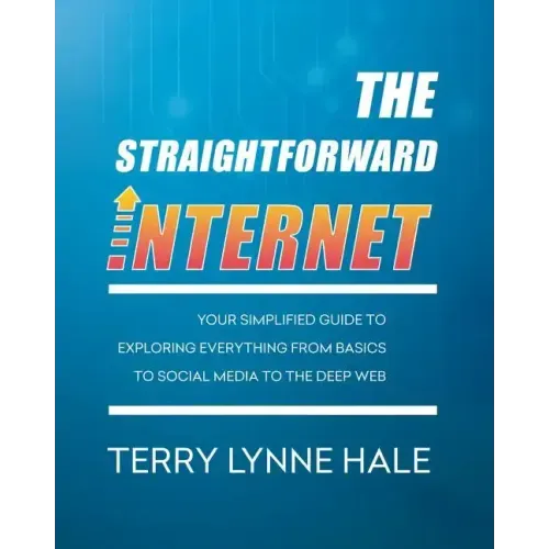 The Straightforward Internet: Your Simplified Guide to Exploring Everything from Basics to Social Media to the Deep Web