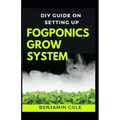 DIY Guide on Setting up Fogponics Grow System: Perfect Manual To Building and Using a Fogponics Grow System