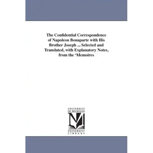 The Confidential Correspondence of Napoleon Bonaparte with His Brother Joseph ... Selected and Translated, with Explanatory Notes, from the 'Memoires