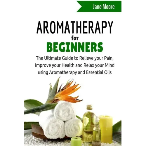 Aromatherapy for Beginners: The Ultimate Guide to Relieve your Pain, Improve your Health and Relax your Mind using Aromatherapy and Essential Oils