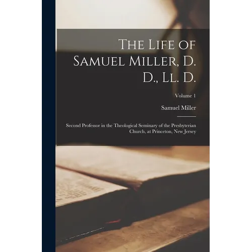 The Life of Samuel Miller, D. D., Ll. D.: Second Professor in the Theological Seminary of the Presbyterian Church, at Princeton, New Jersey; Volume 1