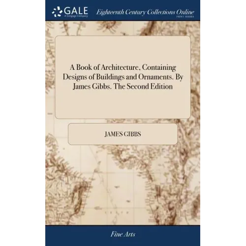 A Book of Architecture, Containing Designs of Buildings and Ornaments. By James Gibbs. The Second Edition