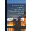 The Life of That Learned Antiquary, Sir William Dugdale ...: Wherein Are Contain'd Some Passages Relating to the Civil Wars, Not Taken up by Any Other