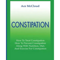 Constipation: How To Treat Constipation: How To Prevent Constipation: Along With Nutrition, Diet, And Exercise For Constipation