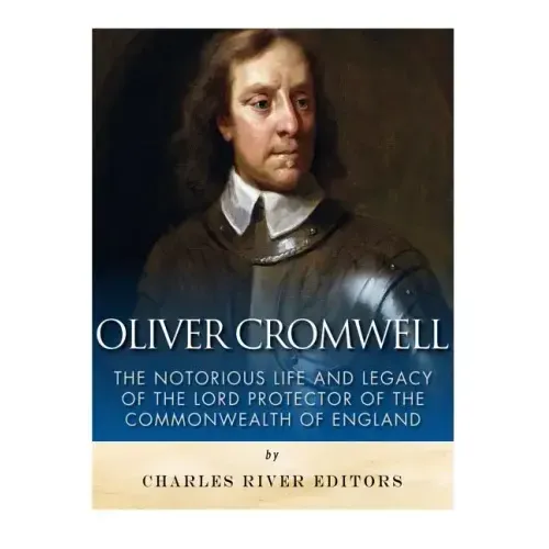 Oliver Cromwell: The Notorious Life and Legacy of the Lord Protector of the Commonwealth of England