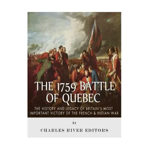 The 1759 Battle of Quebec: The History and Legacy of Britain's Most Important Victory of the French & Indian War