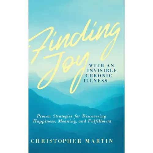 Finding Joy with an Invisible Chronic Illness: Proven Strategies for Discovering Happiness, Meaning, and Fulfillment