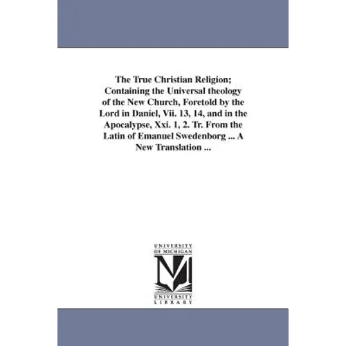 The True Christian Religion; Containing the Universal theology of the New Church, Foretold by the Lord in Daniel, Vii. 13, 14, and in the Apocalypse,