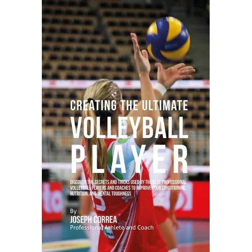 Creating the Ultimate Volleyball Player: Discover the Secrets and Tricks Used by the Best Professional Volleyball Players and Coaches to Improve Your