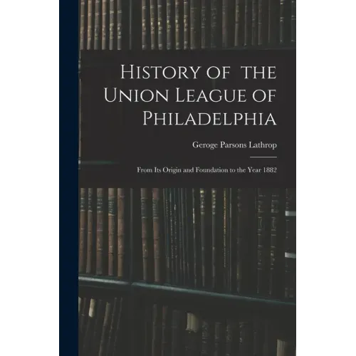 History of the Union League of Philadelphia: From Its Origin and Foundation to the Year 1882