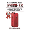 Mastering your iPhone XR: iPhone XR User Guide for Beginners, New iPhone XR Users and Seniors
