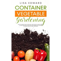 Container Vegetable Gardening: How to Harvest Week After Week, Everything You Need to Know to Start Growing Plants, Fruits and Herbs for All Seasons