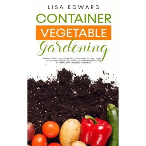 Container Vegetable Gardening: How to Harvest Week After Week, Everything You Need to Know to Start Growing Plants, Fruits and Herbs for All Seasons