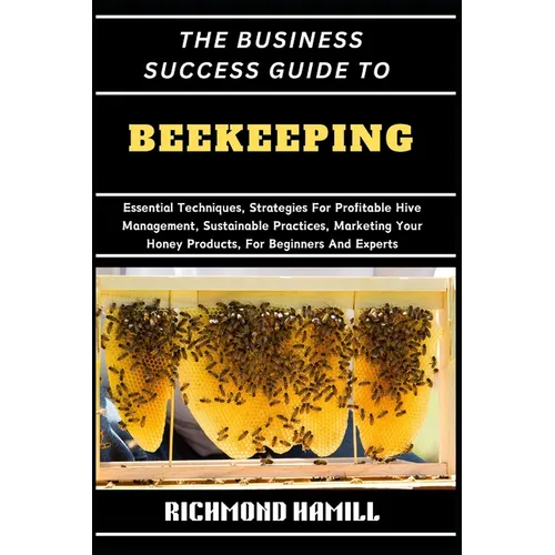 The Business Success Guide to Beekeeping: Essential Techniques, Strategies For Profitable Hive Management, Sustainable Practices, Marketing Your Honey