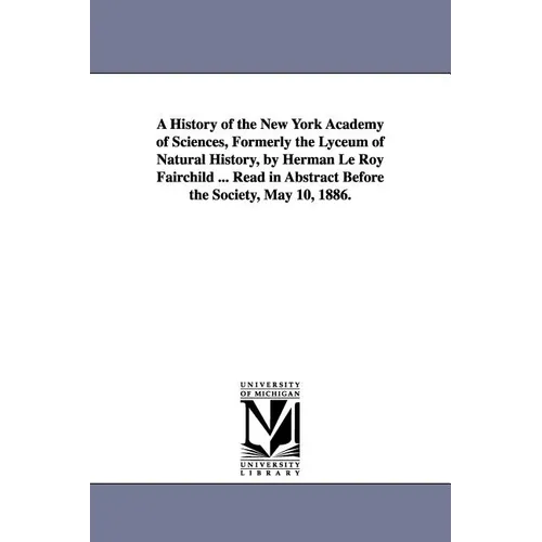 A History of the New York Academy of Sciences, Formerly the Lyceum of Natural History, by Herman Le Roy Fairchild ... Read in Abstract Before the So