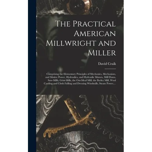 The Practical American Millwright and Miller: Comprising the Elementary Principles of Mechanics, Mechanism, and Motive Power, Hydraulics, and Hydrauli