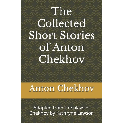 The Collected Short Stories of Anton Chekhov: Adapted from the plays of Chekhov by Kathryne Lawson