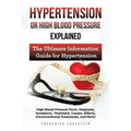 Hypertension Or High Blood Pressure Explained: High Blood Pressure Facts, Diagnosis, Symptoms, Treatment, Causes, Effects, Unconventional Treatments,