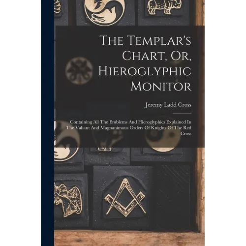 The Templar's Chart, Or, Hieroglyphic Monitor: Containing All The Emblems And Hieroglyphics Explained In The Valiant And Magnanimous Orders Of Knights