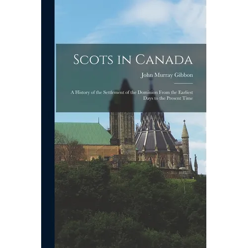 Scots in Canada: A History of the Settlement of the Dominion From the Earliest Days to the Present Time