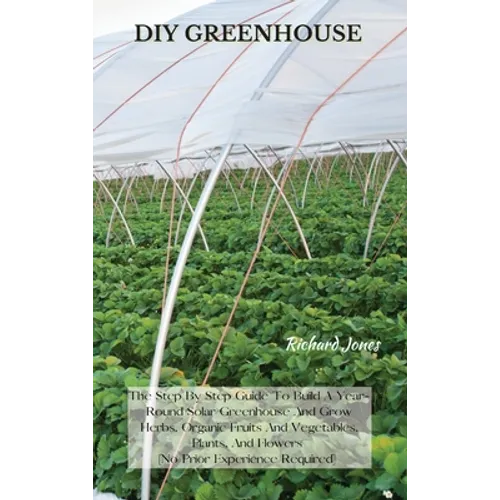 DIY Greenhouse: The Step By Step Guide To Build A Year-Round Solar Greenhouse And Grow Herbs, Organic Fruits And Vegetables, Plants, And Flowers [No P