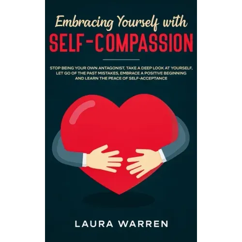 Embracing Yourself with Self-Compassion: Stop Being Your Own Antagonist, Take a Deep Look at Yourself, Let Go of The Past Mistakes, Embrace a Positive
