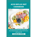 Acid Reflux Diet Cookbook: An Essential Guide With Simple And Nourishing Recipes To Heal And Prevent Gerd And LPR