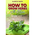 How to Grow Herbs At Home: Grow a Never-ending Supply of Herbs that Can Improve Everything You Cook and Use for Health
