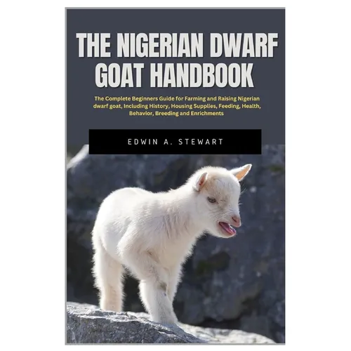 The Nigerian Dwarf Goat Handbook: The Complete Beginners Guide for Farming and Raising Nigerian Dwarf Goat, Including History, Housing, Supplies, Feed